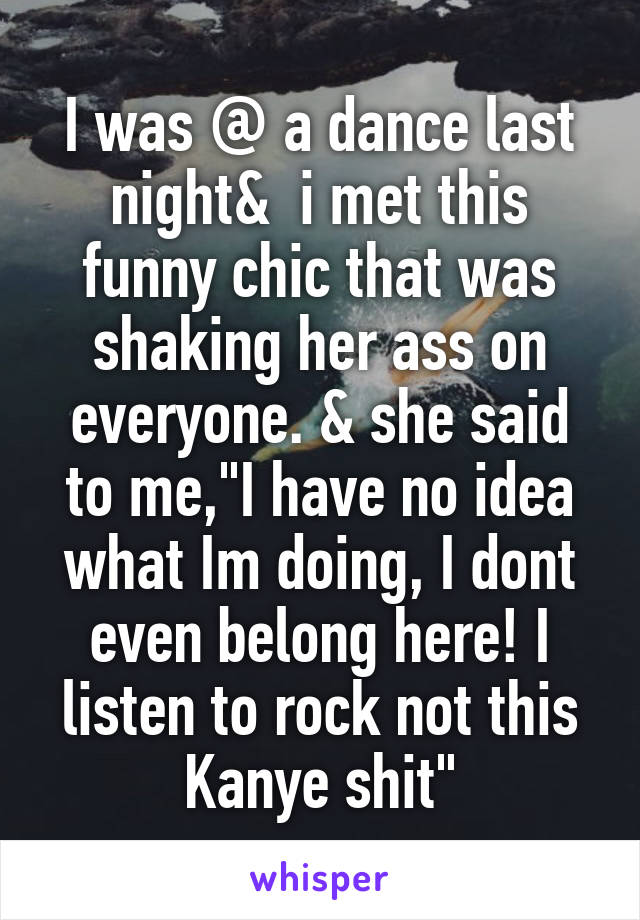 I was @ a dance last night&  i met this funny chic that was shaking her ass on everyone. & she said to me,"I have no idea what Im doing, I dont even belong here! I listen to rock not this Kanye shit"