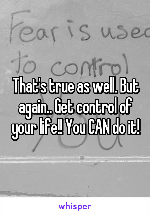 That's true as well. But again.. Get control of your life!! You CAN do it!