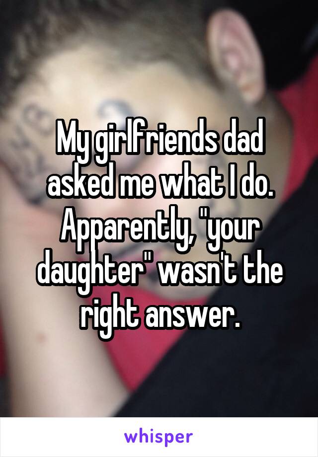 My girlfriends dad asked me what I do. Apparently, "your daughter" wasn't the right answer.