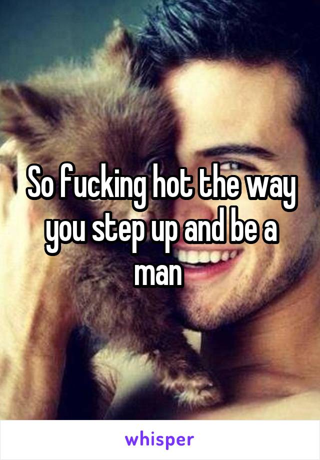 So fucking hot the way you step up and be a man 