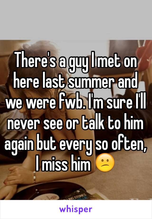 There's a guy I met on here last summer and we were fwb. I'm sure I'll never see or talk to him again but every so often, I miss him 😕