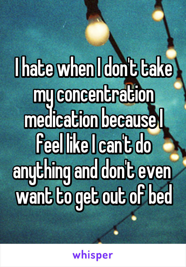 I hate when I don't take my concentration medication because I feel like I can't do anything and don't even  want to get out of bed