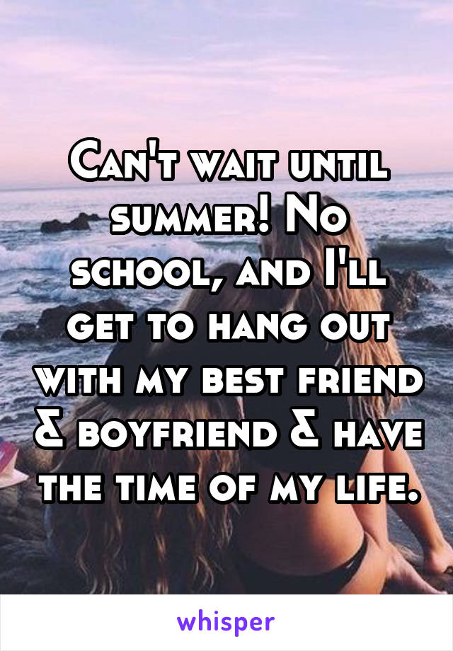 Can't wait until summer! No school, and I'll get to hang out with my best friend & boyfriend & have the time of my life.