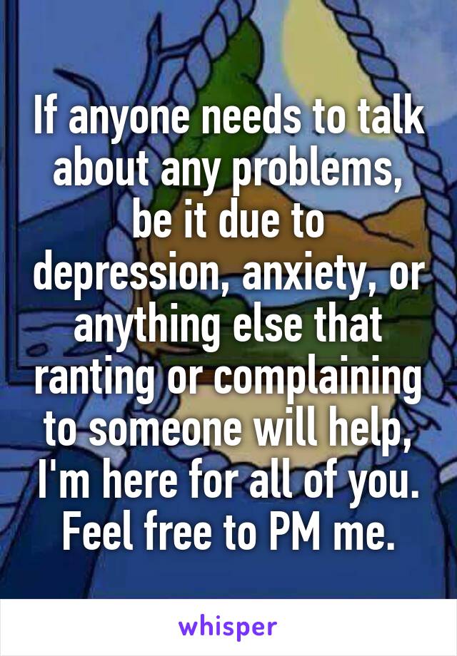 If anyone needs to talk about any problems, be it due to depression, anxiety, or anything else that ranting or complaining to someone will help, I'm here for all of you. Feel free to PM me.