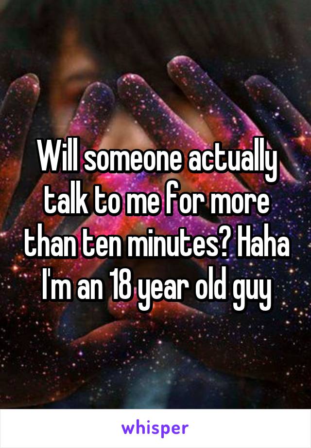 Will someone actually talk to me for more than ten minutes? Haha I'm an 18 year old guy