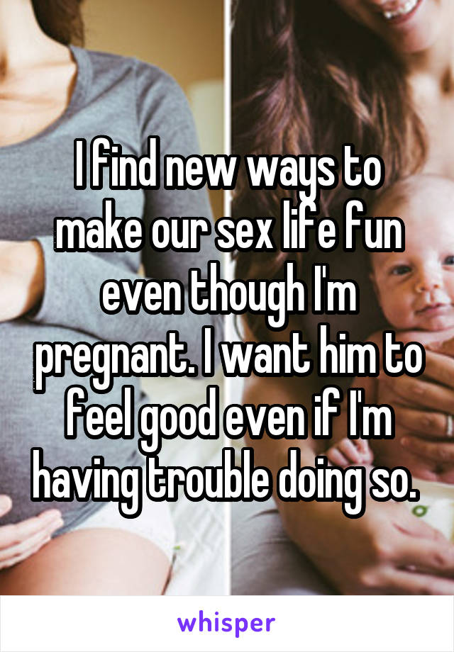 I find new ways to make our sex life fun even though I'm pregnant. I want him to feel good even if I'm having trouble doing so. 