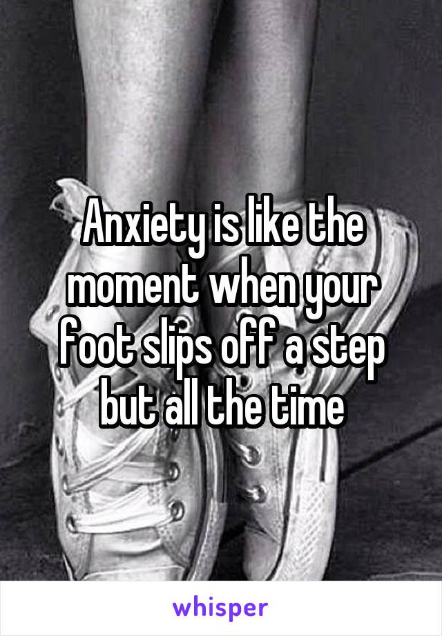 Anxiety is like the moment when your foot slips off a step but all the time