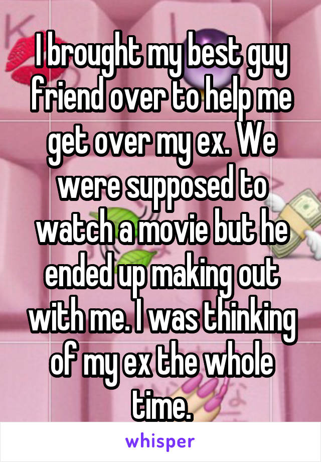 I brought my best guy friend over to help me get over my ex. We were supposed to watch a movie but he ended up making out with me. I was thinking of my ex the whole time.