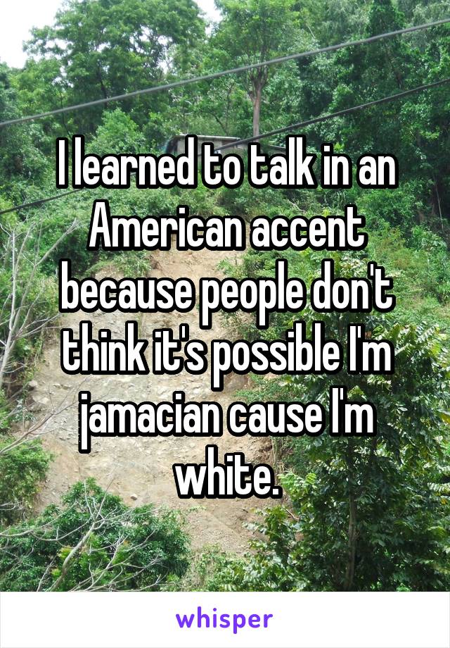 I learned to talk in an American accent because people don't think it's possible I'm jamacian cause I'm white.