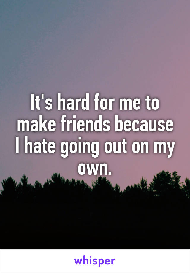 It's hard for me to make friends because I hate going out on my own.