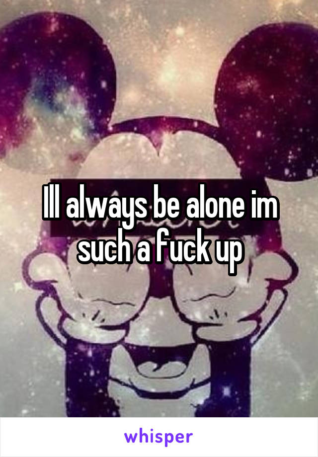 Ill always be alone im such a fuck up