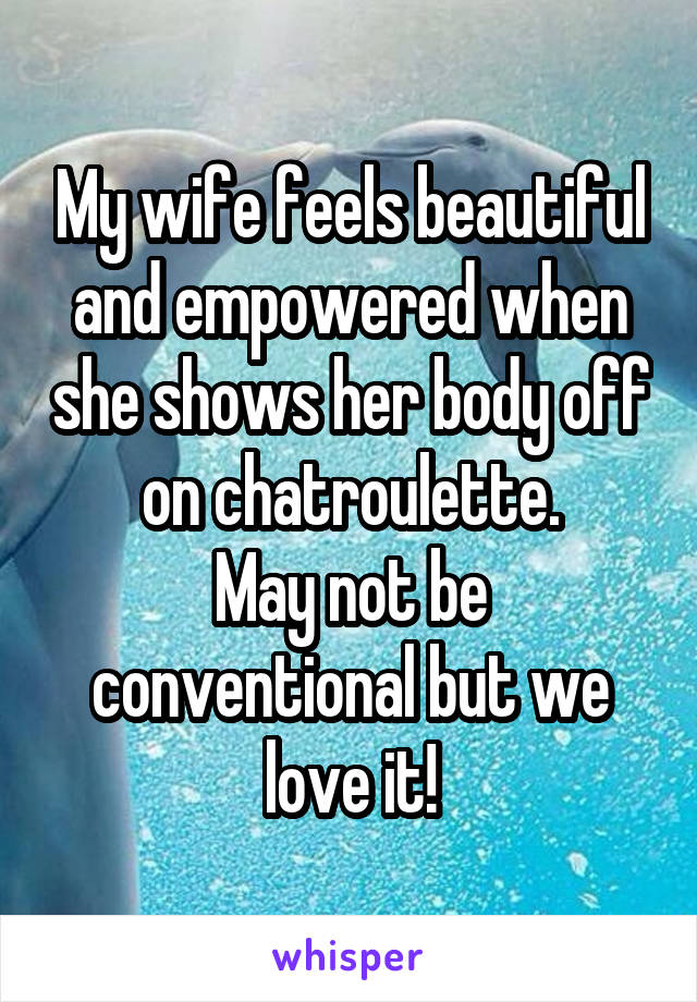 My wife feels beautiful and empowered when she shows her body off on chatroulette.
May not be conventional but we love it!