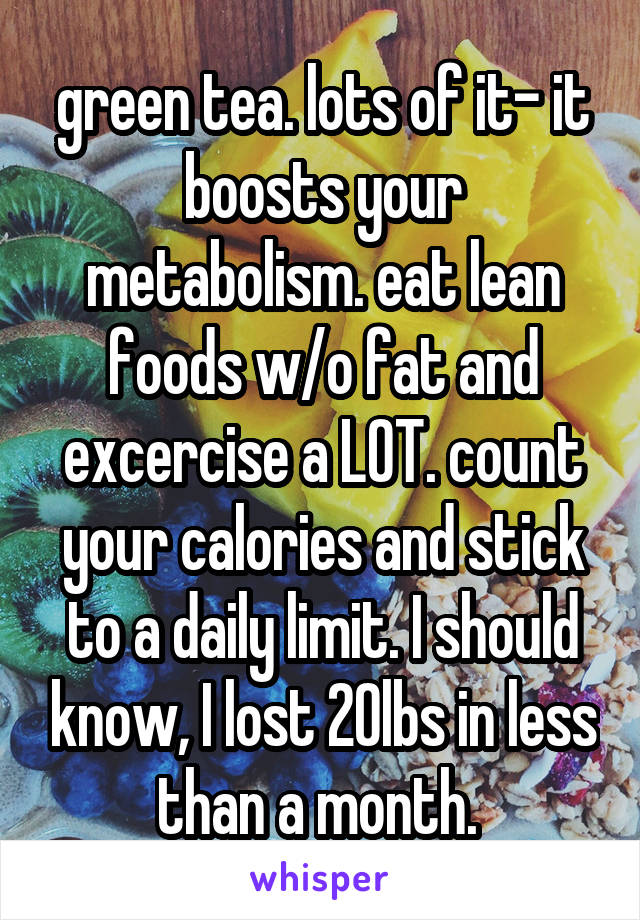 green tea. lots of it- it boosts your metabolism. eat lean foods w/o fat and excercise a LOT. count your calories and stick to a daily limit. I should know, I lost 20lbs in less than a month. 