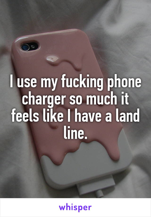 I use my fucking phone charger so much it feels like I have a land line.