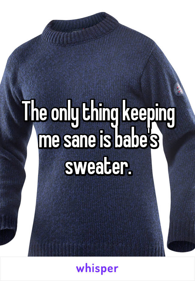 The only thing keeping me sane is babe's sweater.