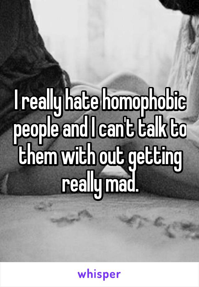 I really hate homophobic people and I can't talk to them with out getting really mad.