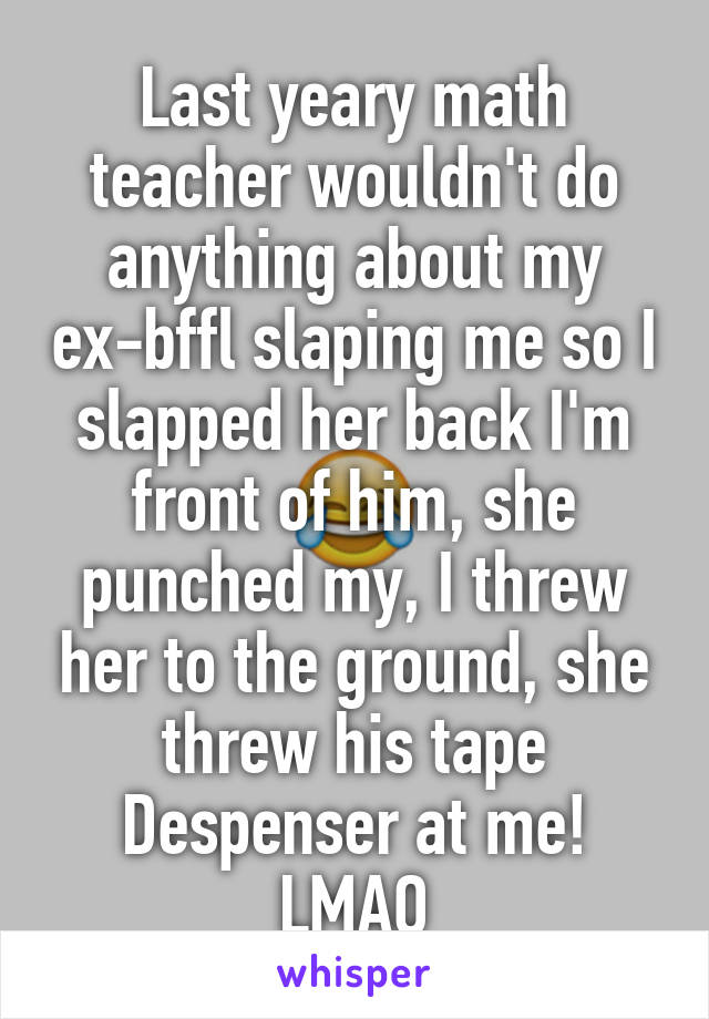 Last yeary math teacher wouldn't do anything about my ex-bffl slaping me so I slapped her back I'm front of him, she punched my, I threw her to the ground, she threw his tape Despenser at me! LMAO