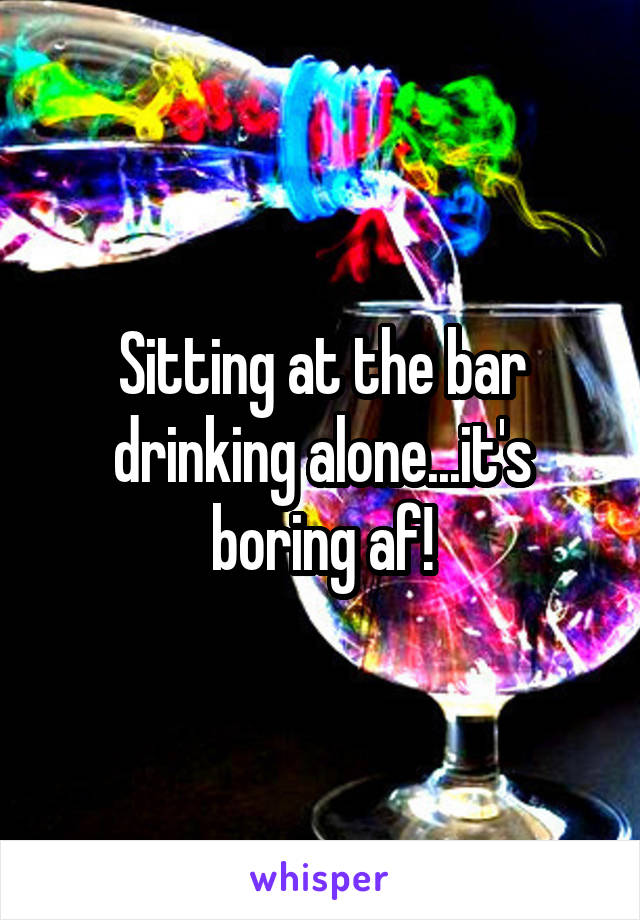 Sitting at the bar drinking alone...it's boring af!