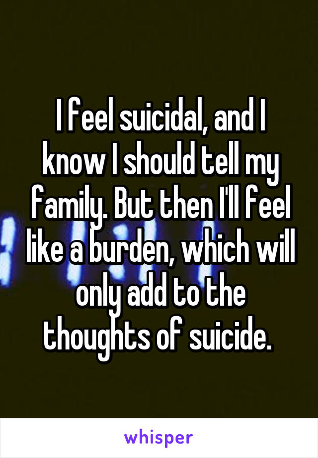 I feel suicidal, and I know I should tell my family. But then I'll feel like a burden, which will only add to the thoughts of suicide. 