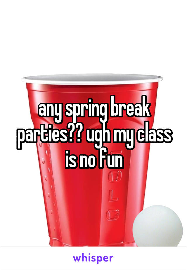 any spring break parties?? ugh my class is no fun