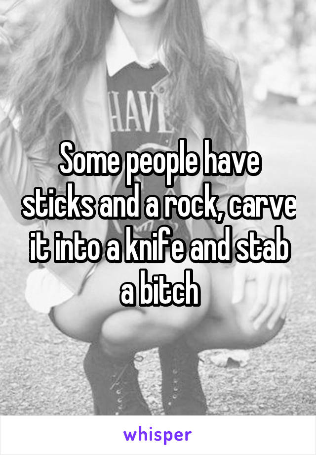 Some people have sticks and a rock, carve it into a knife and stab a bitch