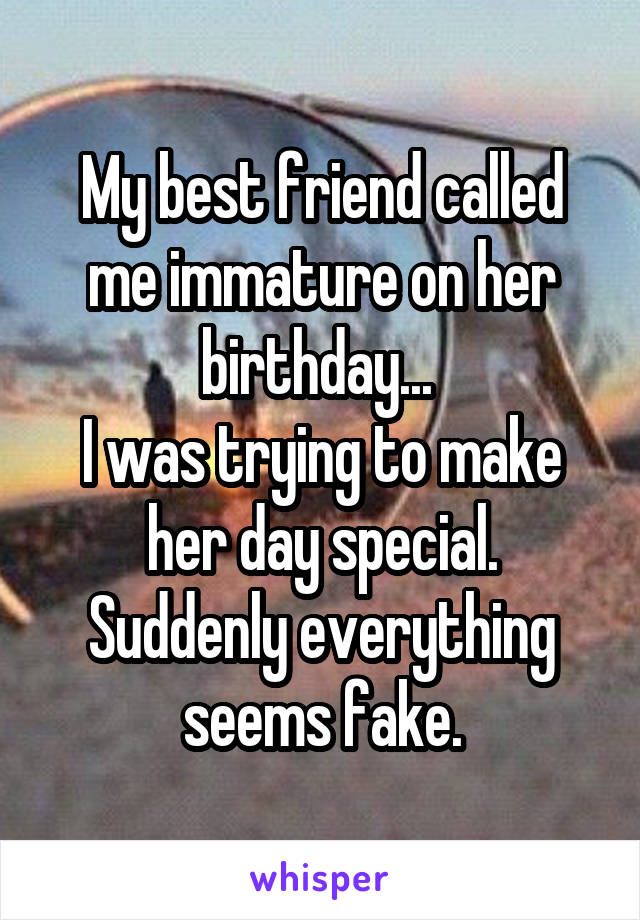 My best friend called me immature on her birthday... 
I was trying to make her day special.
Suddenly everything seems fake.