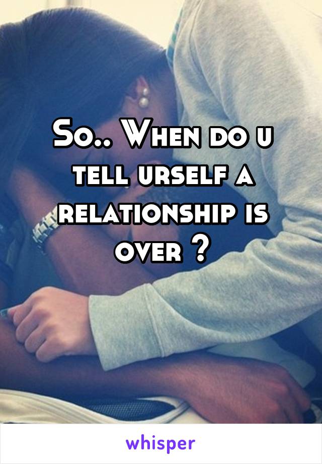 So.. When do u tell urself a relationship is over ?

