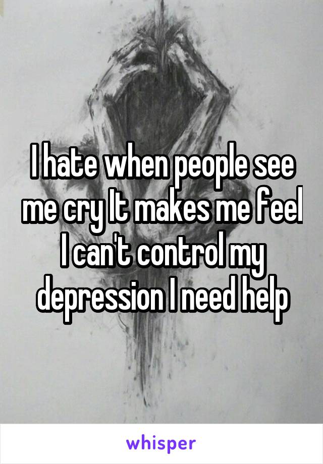 I hate when people see me cry It makes me feel I can't control my depression I need help