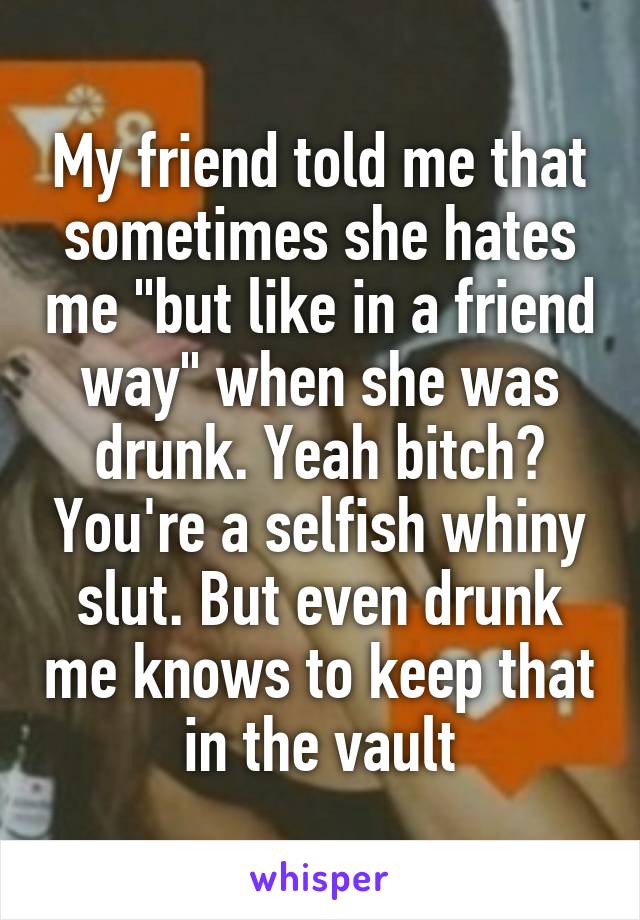 My friend told me that sometimes she hates me "but like in a friend way" when she was drunk. Yeah bitch? You're a selfish whiny slut. But even drunk me knows to keep that in the vault