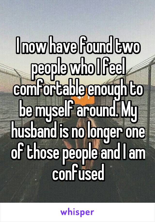 I now have found two people who I feel comfortable enough to be myself around. My husband is no longer one of those people and I am confused