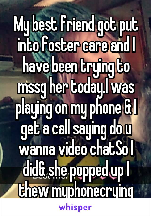 My best friend got put into foster care and I have been trying to mssg her today.I was playing on my phone & I get a call saying do u wanna video chatSo I did& she popped up I thew myphonecrying