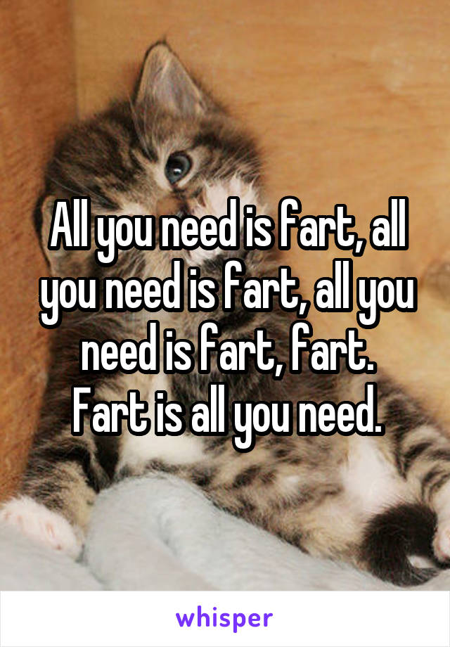 All you need is fart, all you need is fart, all you need is fart, fart.
Fart is all you need.