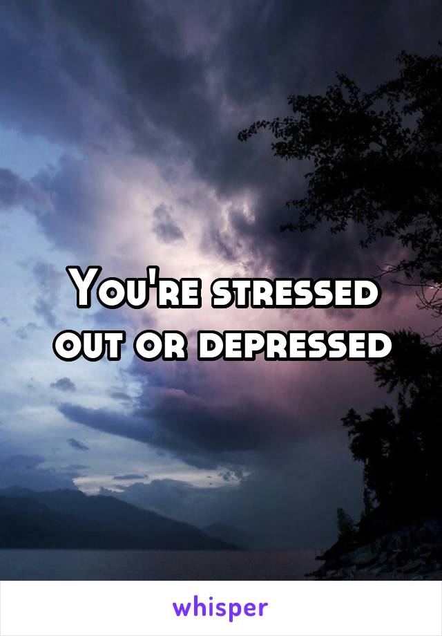 You're stressed out or depressed