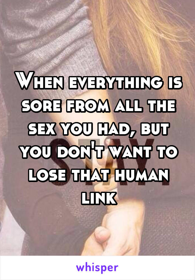 When everything is sore from all the sex you had, but you don't want to lose that human link