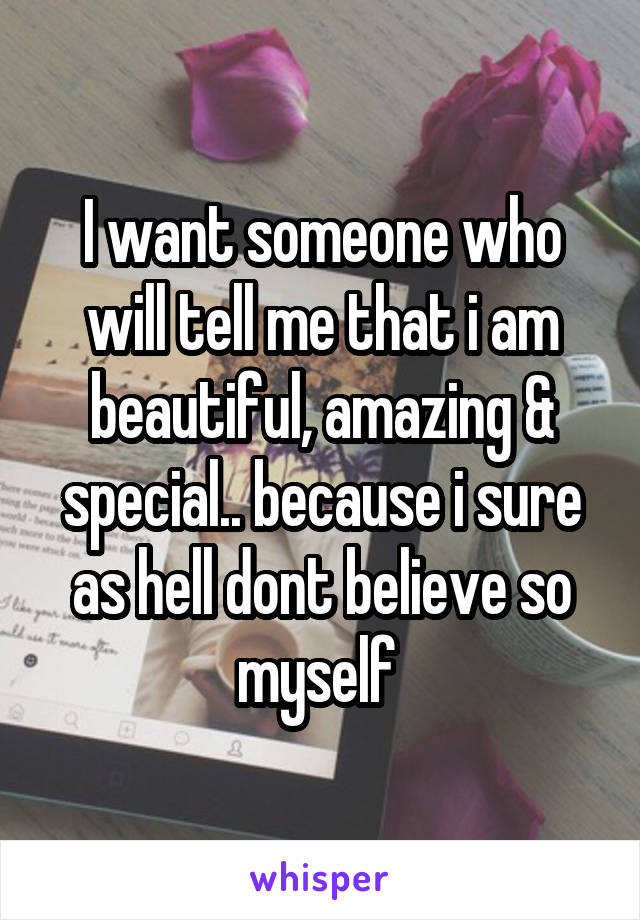 I want someone who will tell me that i am beautiful, amazing & special.. because i sure as hell dont believe so myself 