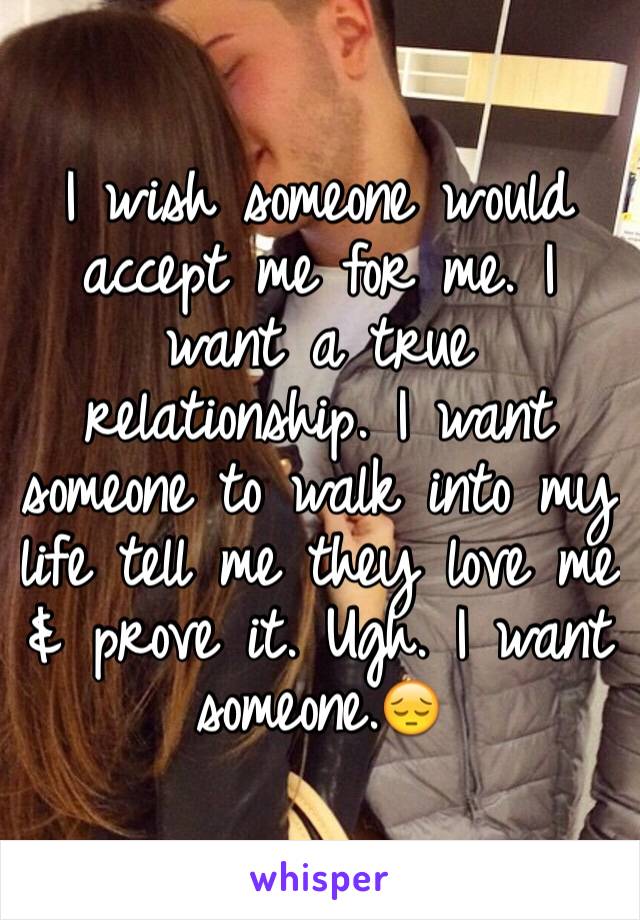 I wish someone would accept me for me. I want a true relationship. I want someone to walk into my life tell me they love me & prove it. Ugh. I want someone.😔