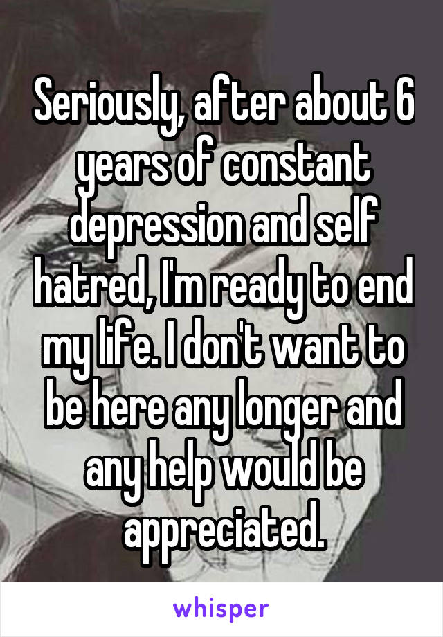 Seriously, after about 6 years of constant depression and self hatred, I'm ready to end my life. I don't want to be here any longer and any help would be appreciated.