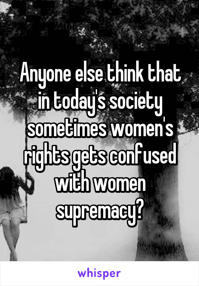 Anyone else think that in today's society sometimes women's rights gets confused with women supremacy?