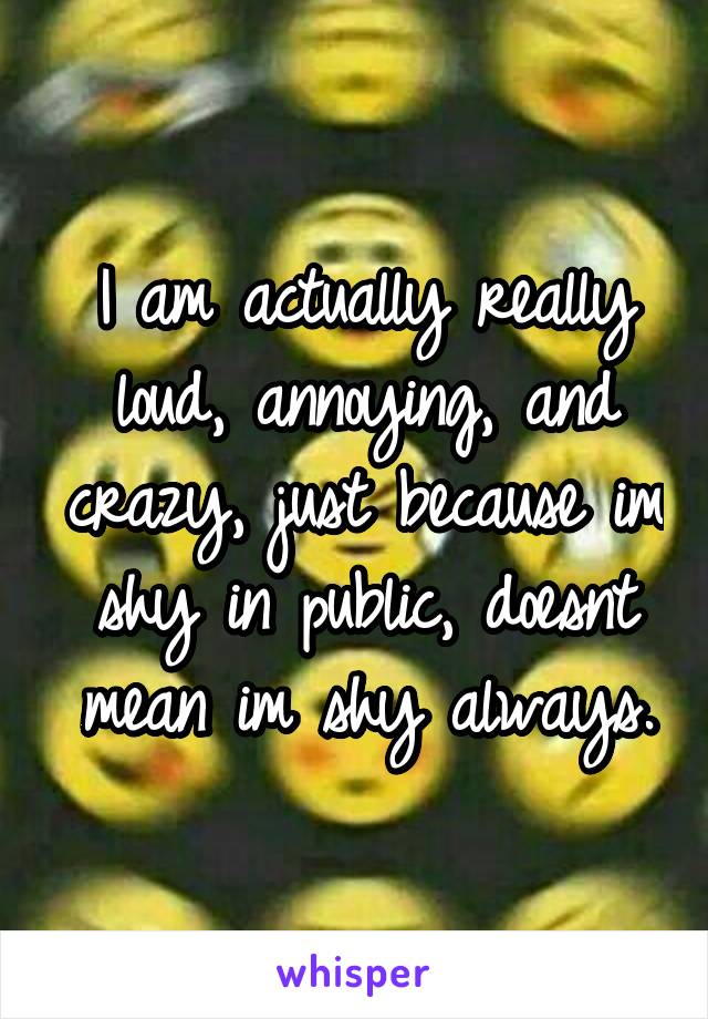 I am actually really loud, annoying, and crazy, just because im shy in public, doesnt mean im shy always.