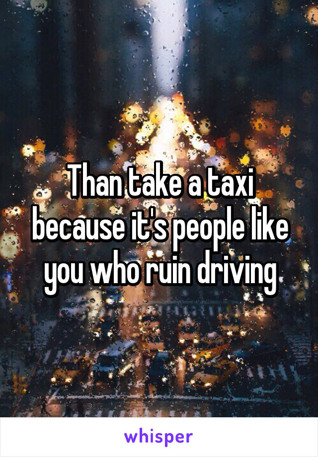 Than take a taxi because it's people like you who ruin driving