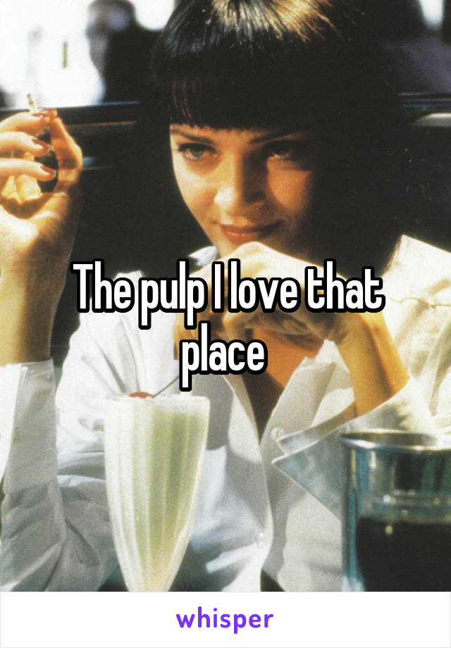 The pulp I love that place 