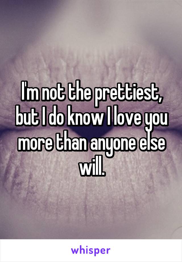 I'm not the prettiest, but I do know I love you more than anyone else will.