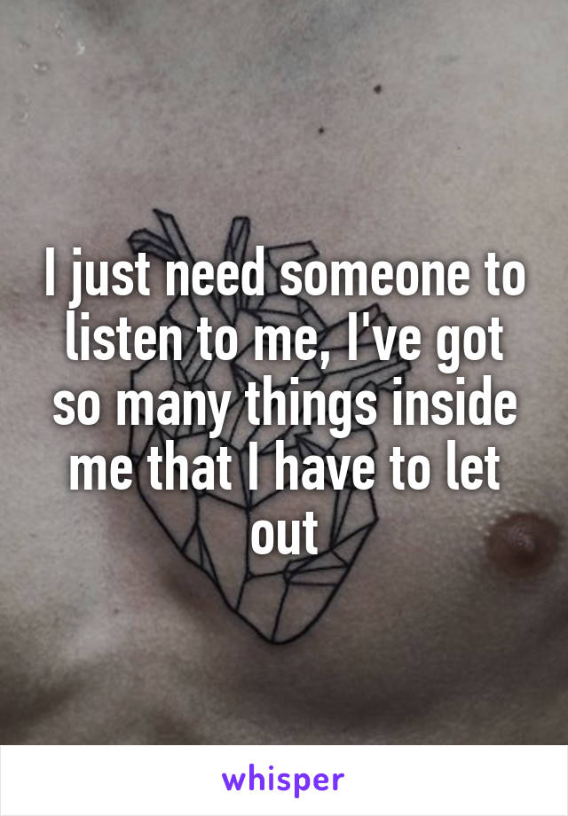 I just need someone to listen to me, I've got so many things inside me that I have to let out