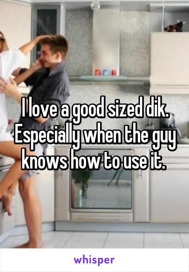 I love a good sized dik. Especially when the guy knows how to use it. 