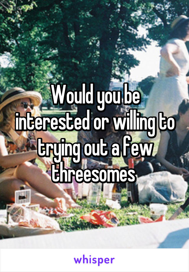 Would you be interested or willing to trying out a few threesomes 