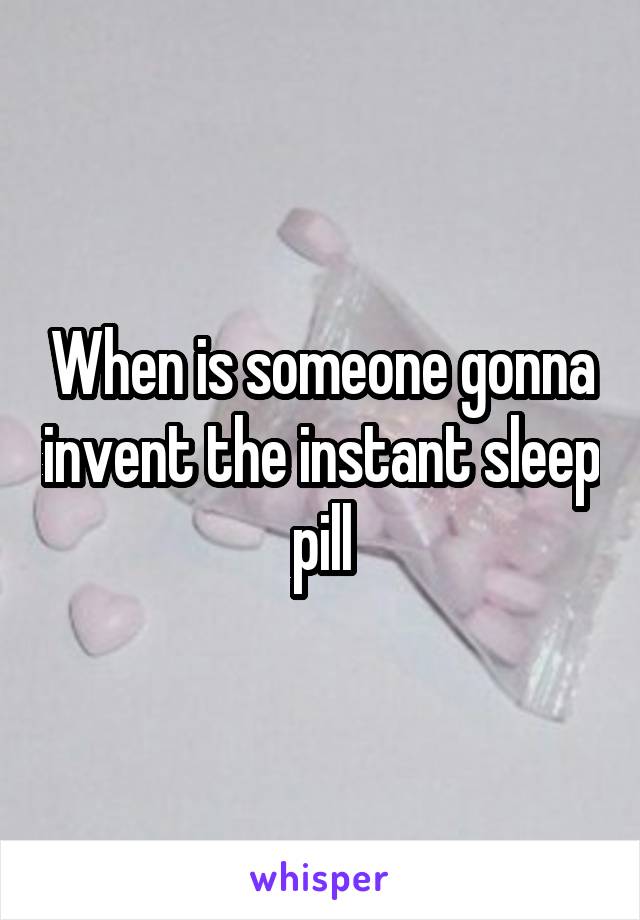 When is someone gonna invent the instant sleep pill