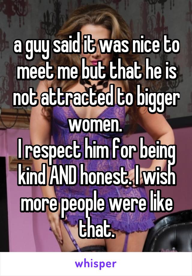 a guy said it was nice to meet me but that he is not attracted to bigger women. 
I respect him for being kind AND honest. I wish more people were like that.