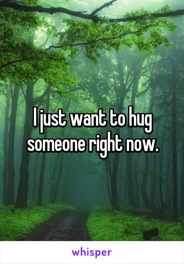 I just want to hug someone right now.