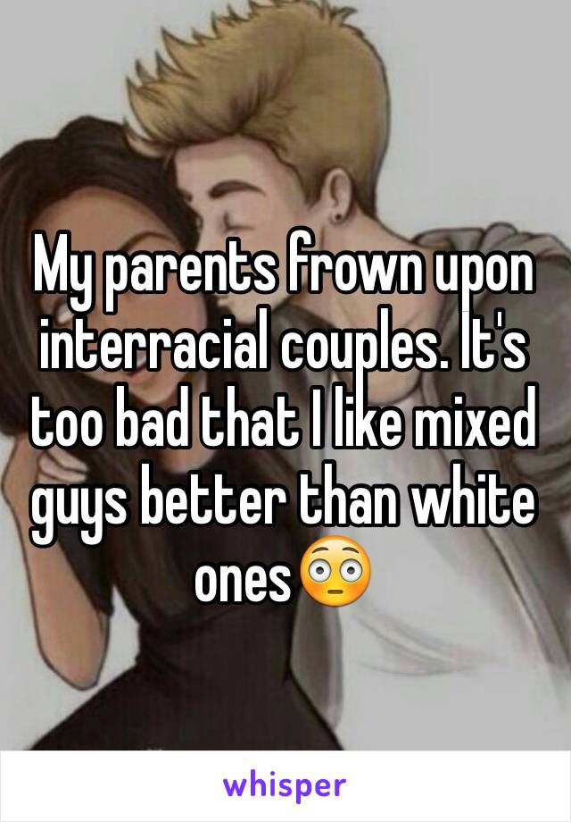 My parents frown upon interracial couples. It's too bad that I like mixed guys better than white ones😳