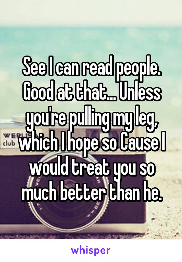 See I can read people. Good at that... Unless you're pulling my leg, which I hope so Cause I would treat you so much better than he.